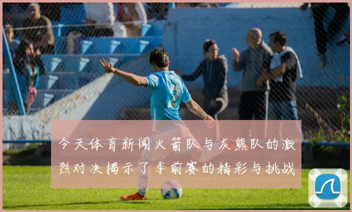 今天体育新闻火箭队与灰熊队的激烈对决揭示了季前赛的精彩与挑战