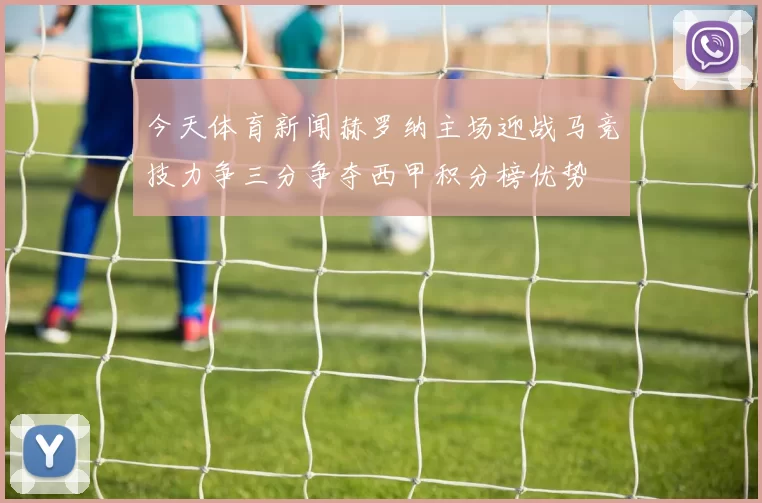 今天体育新闻赫罗纳主场迎战马竞技力争三分争夺西甲积分榜优势