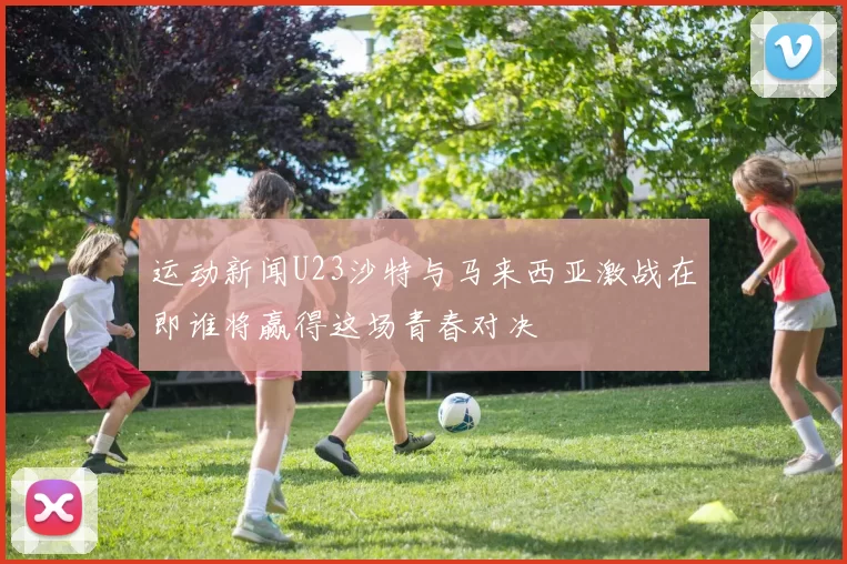 运动新闻U23沙特与马来西亚激战在即谁将赢得这场青春对决