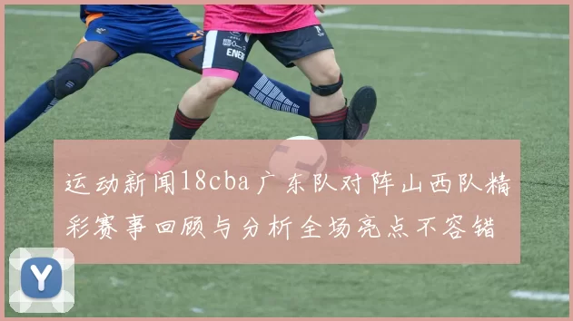 运动新闻18cba广东队对阵山西队精彩赛事回顾与分析全场亮点不容错过