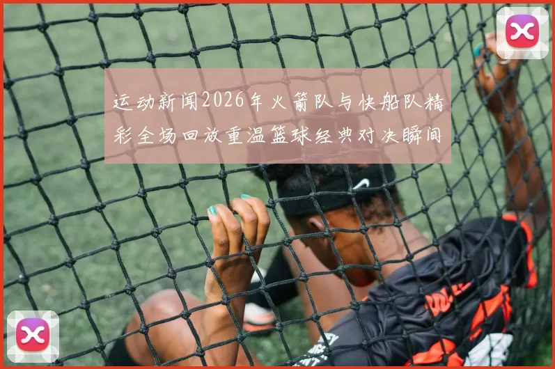 运动新闻2026年火箭队与快船队精彩全场回放重温篮球经典对决瞬间