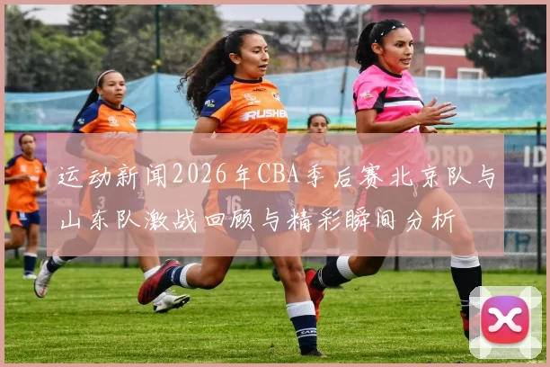 运动新闻2026年CBA季后赛北京队与山东队激战回顾与精彩瞬间分析