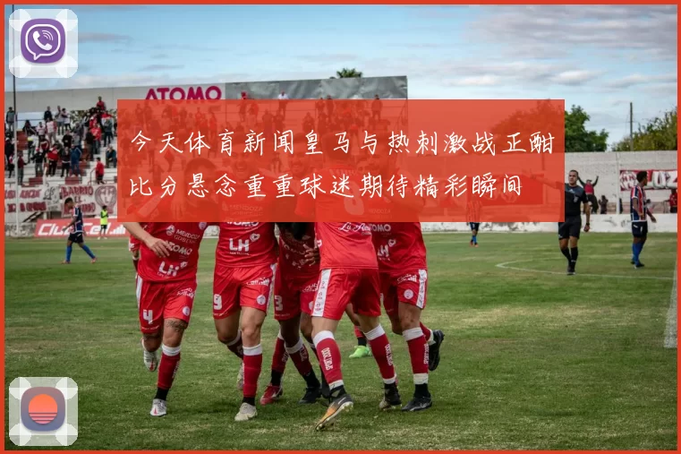 今天体育新闻皇马与热刺激战正酣比分悬念重重球迷期待精彩瞬间