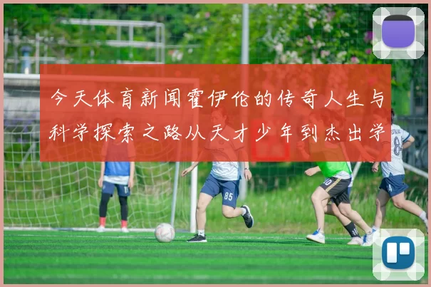 今天体育新闻霍伊伦的传奇人生与科学探索之路从天才少年到杰出学者的成长历程